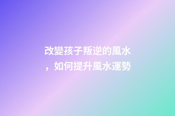 改變孩子叛逆的風水，如何提升風水運勢